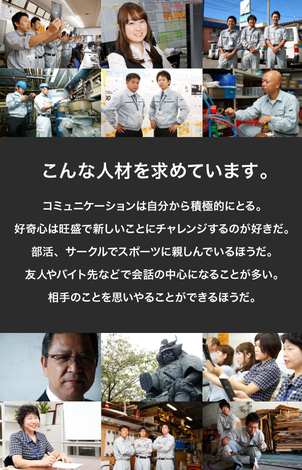 こんな人材を求めています。コミュニケーションは自分から積極的にとる。好奇心は旺盛で新しいことにチャレンジするのが好きだ。部活、サークルでスポーツに親しんでいるほうだ。友人やバイト先などで会話の中心になることが多い。相手のことを思いやることができるほうだ。